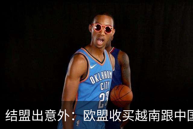 结盟出意外：欧盟收买越南跟中国对着干，没料到越南狮子大开口